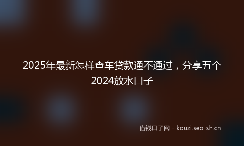2025年最新怎样查车贷款通不通过，分享五个2024放水口子