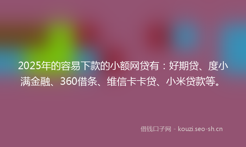 2025年的容易下款的小额网贷有：好期贷、度小满金融、360借条、维信卡卡贷、小米贷款等。