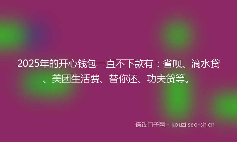 2025年的开心钱包一直不下款有：省呗、滴水贷、美团生活费、替你还、功夫贷等。