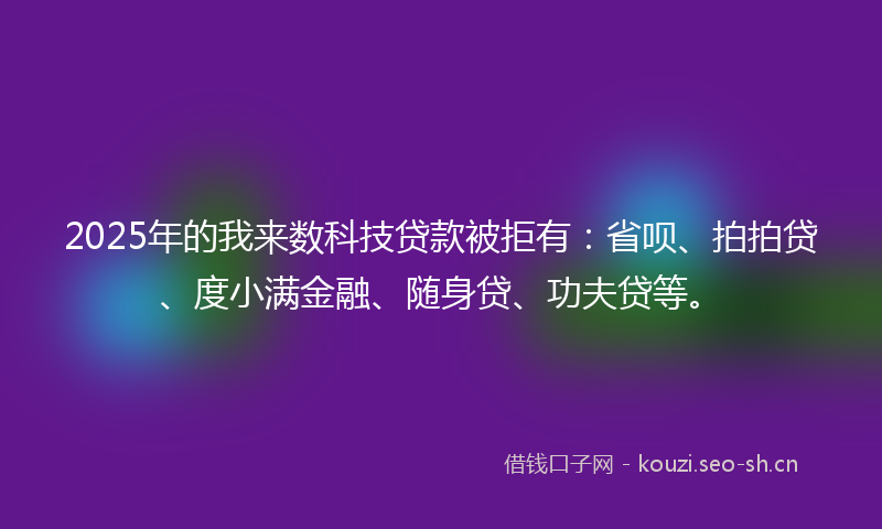 2025年的我来数科技贷款被拒有：省呗、拍拍贷、度小满金融、随身贷、功夫贷等。