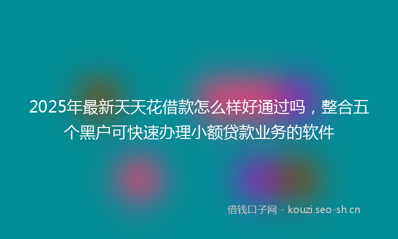 2025年最新天天花借款怎么样好通过吗，整合五个黑户可快速办理小额贷款业务的软件
