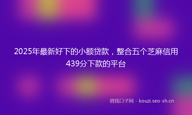 2025年最新好下的小额贷款，整合五个芝麻信用439分下款的平台