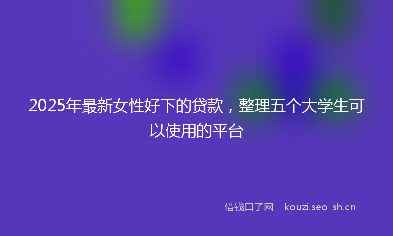 2025年最新女性好下的贷款，整理五个大学生可以使用的平台