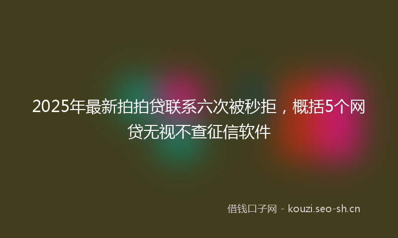 2025年最新拍拍贷联系六次被秒拒，概括5个网贷无视不查征信软件