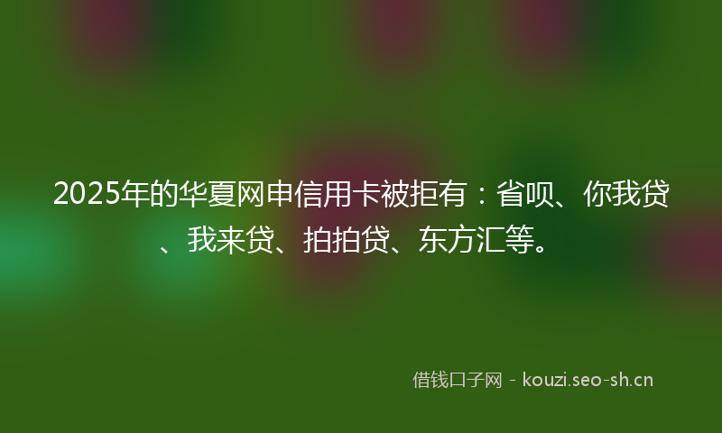 2025年的华夏网申信用卡被拒有：省呗、你我贷、我来贷、拍拍贷、东方汇等。