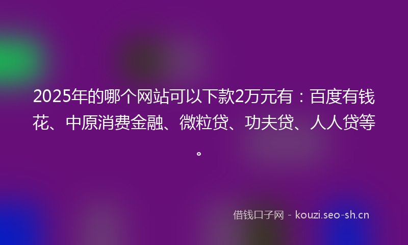 2025年的哪个网站可以下款2万元有：百度有钱花、中原消费金融、微粒贷、功夫贷、人人贷等。