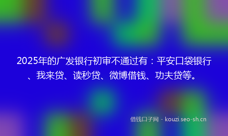 2025年的广发银行初审不通过有：平安口袋银行、我来贷、读秒贷、微博借钱、功夫贷等。