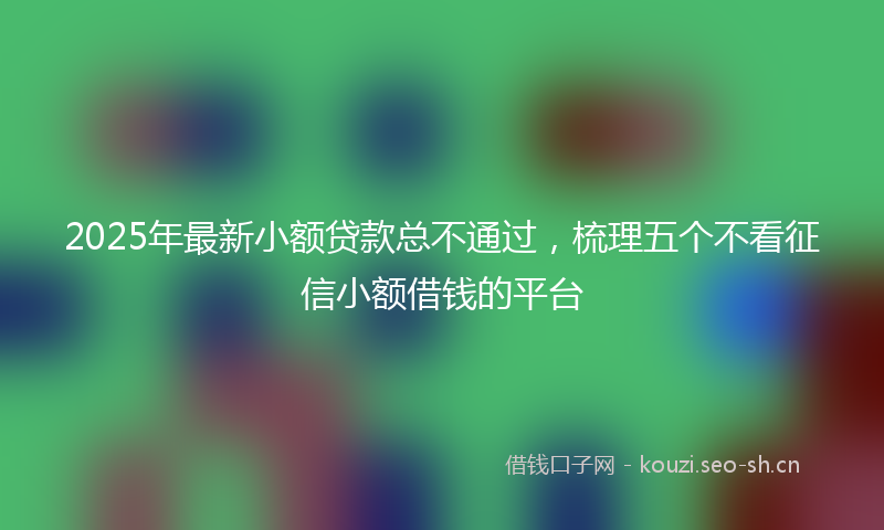 2025年最新小额贷款总不通过,梳理五个不看征信小额借钱的平台