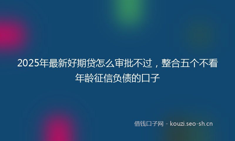 2025年最新好期贷怎么审批不过，整合五个不看年龄征信负债的口子