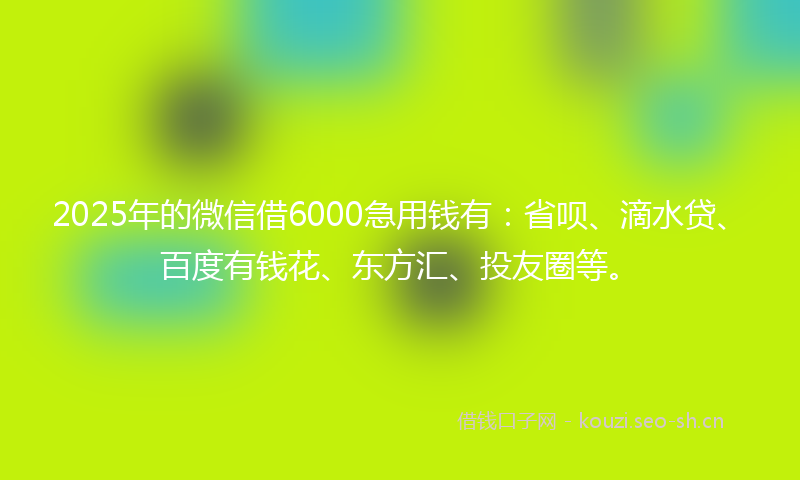 2025年的微信借6000急用钱有：省呗、滴水贷、百度有钱花、东方汇、投友圈等。