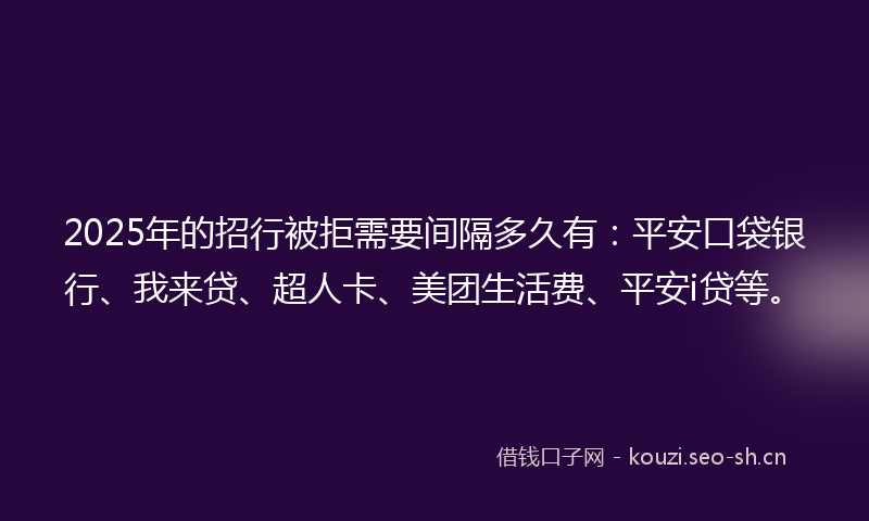 2025年的招行被拒需要间隔多久有：平安口袋银行、我来贷、超人卡、美团生活费、平安i贷等。
