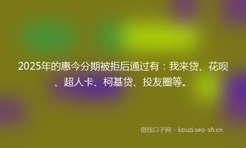 2025年的惠今分期被拒后通过有：我来贷、花呗、超人卡、柯基贷、投友圈等。