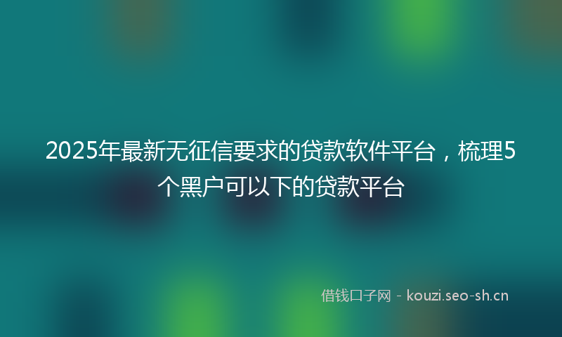 2025年最新无征信要求的贷款软件平台，梳理5个黑户可以下的贷款平台