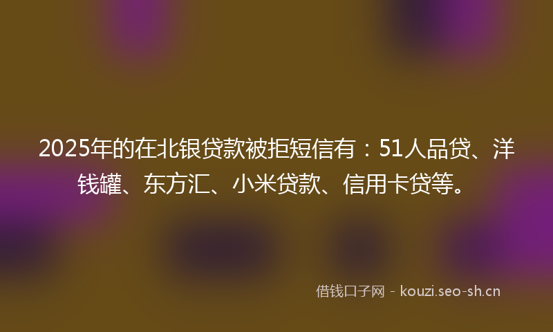 2025年的在北银贷款被拒短信有：51人品贷、洋钱罐、东方汇、小米贷款、信用卡贷等。