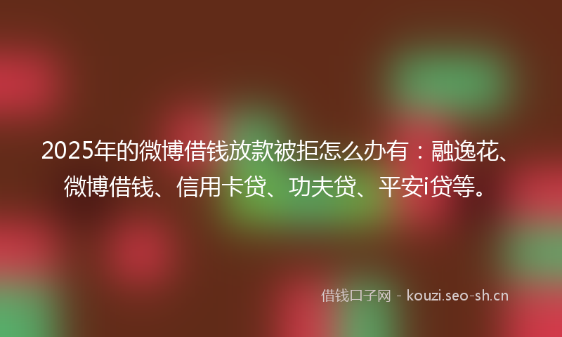 2025年的微博借钱放款被拒怎么办有：融逸花、微博借钱、信用卡贷、功夫贷、平安i贷等。