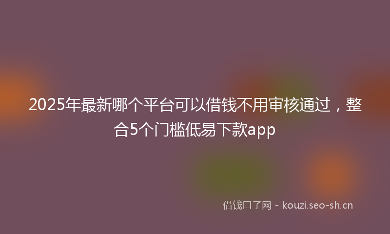 2025年最新哪个平台可以借钱不用审核通过，整合5个门槛低易下款app