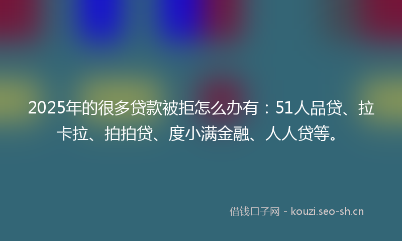 2025年的很多贷款被拒怎么办有：51人品贷、拉卡拉、拍拍贷、度小满金融、人人贷等。