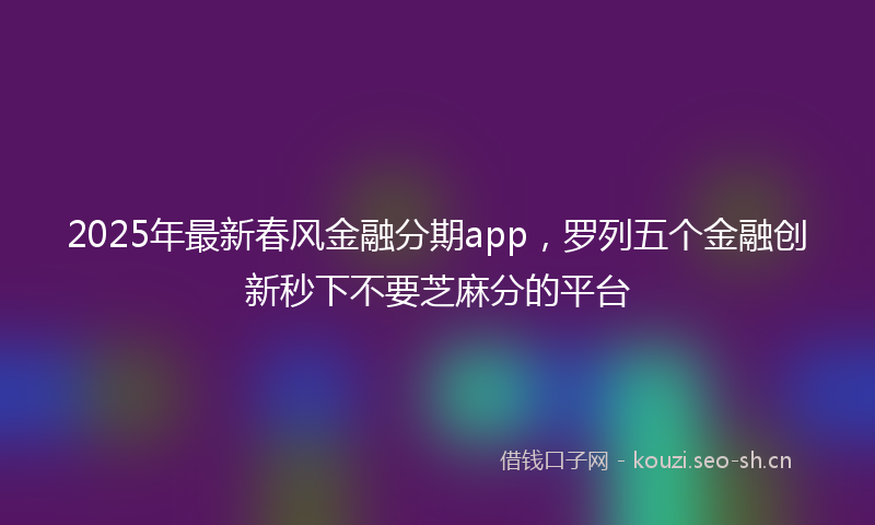 2025年最新春风金融分期app，罗列五个金融创新秒下不要芝麻分的平台