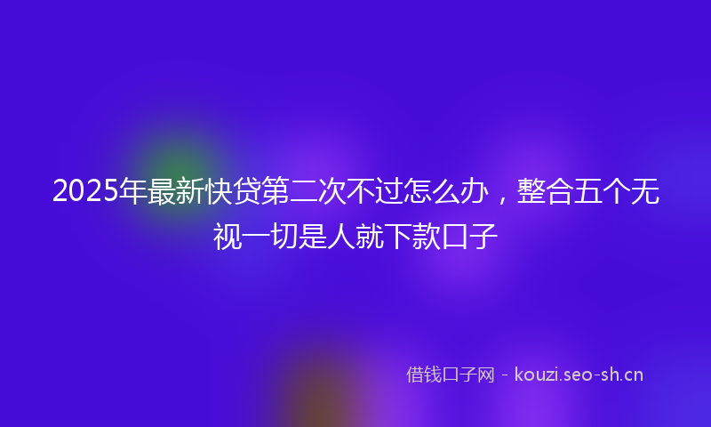2025年最新快贷第二次不过怎么办，整合五个无视一切是人就下款口子