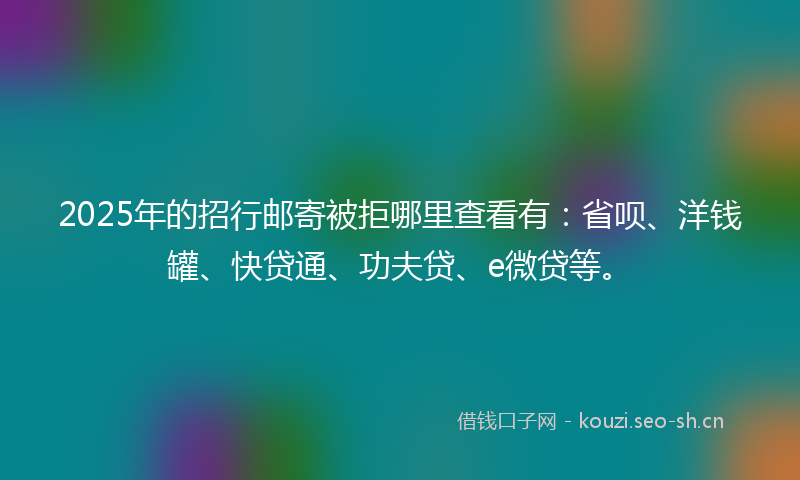 2025年的招行邮寄被拒哪里查看有：省呗、洋钱罐、快贷通、功夫贷、e微贷等。