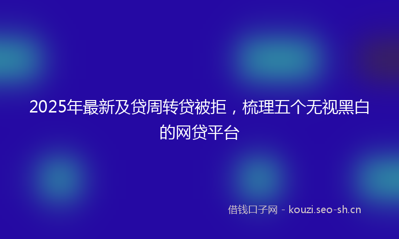 2025年最新及贷周转贷被拒，梳理五个无视黑白的网贷平台