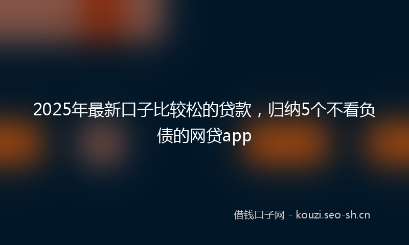 2025年最新口子比较松的贷款,归纳5个不看负债的网贷app