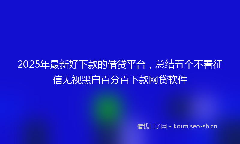 2025年最新好下款的借贷平台，总结五个不看征信无视黑白百分百下款网贷软件