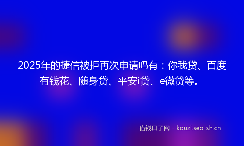 2025年的捷信被拒再次申请吗有：你我贷、百度有钱花、随身贷、平安i贷、e微贷等。