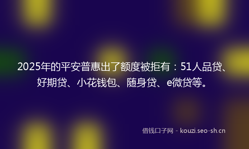 2025年的平安普惠出了额度被拒有：51人品贷、好期贷、小花钱包、随身贷、e微贷等。