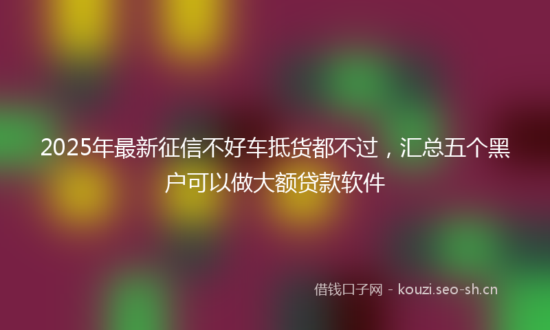 2025年最新征信不好车抵货都不过，汇总五个黑户可以做大额贷款软件
