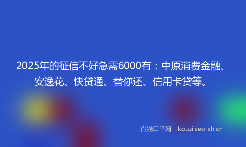 2025年的征信不好急需6000有：中原消费金融、安逸花、快贷通、替你还、信用卡贷等。