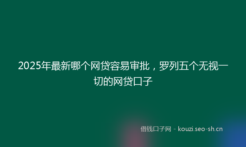 2025年最新哪个网贷容易审批，罗列五个无视一切的网贷口子