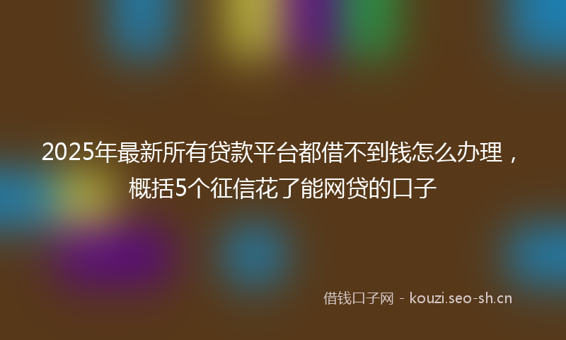 2025年最新所有贷款平台都借不到钱怎么办理，概括5个征信花了能网贷的口子