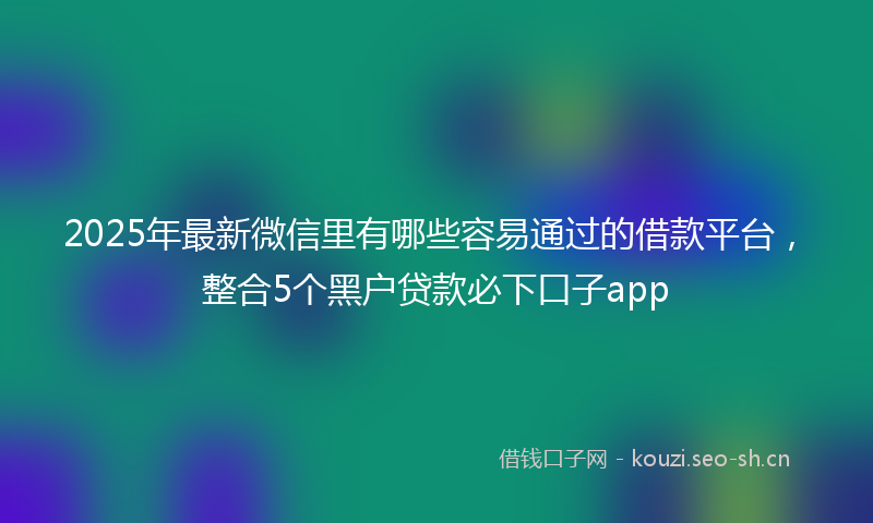 2025年最新微信里有哪些容易通过的借款平台，整合5个黑户贷款必下口子app