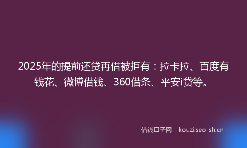 2025年的提前还贷再借被拒有：拉卡拉、百度有钱花、微博借钱、360借条、平安i贷等。