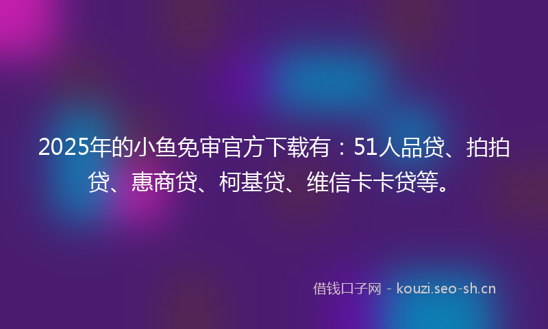 2025年的小鱼免审官方下载有：51人品贷、拍拍贷、惠商贷、柯基贷、维信卡卡贷等。
