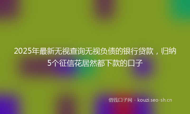 2025年最新无视查询无视负债的银行贷款，归纳5个征信花居然都下款的口子
