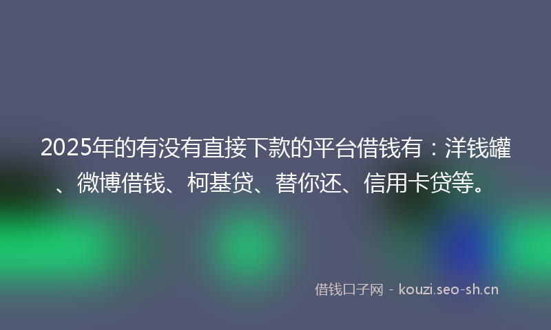 2025年的有没有直接下款的平台借钱有：洋钱罐、微博借钱、柯基贷、替你还、信用卡贷等。