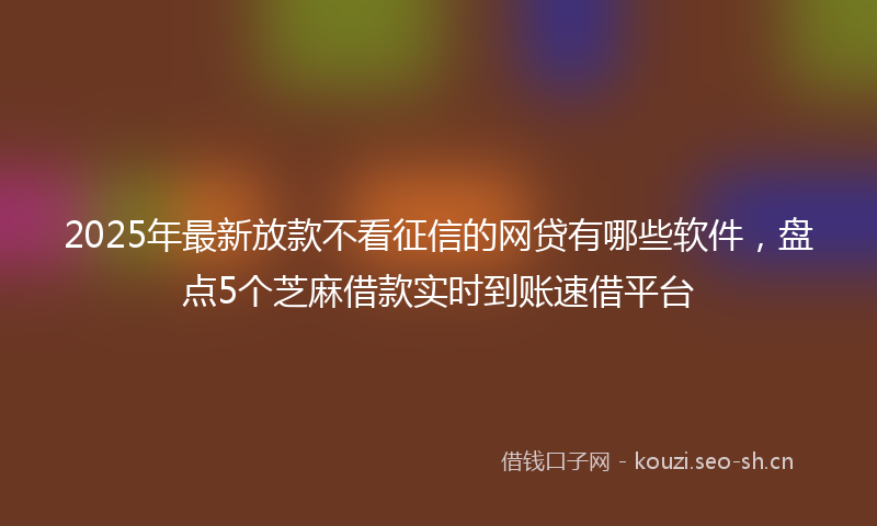 2025年最新放款不看征信的网贷有哪些软件，盘点5个芝麻借款实时到账速借平台
