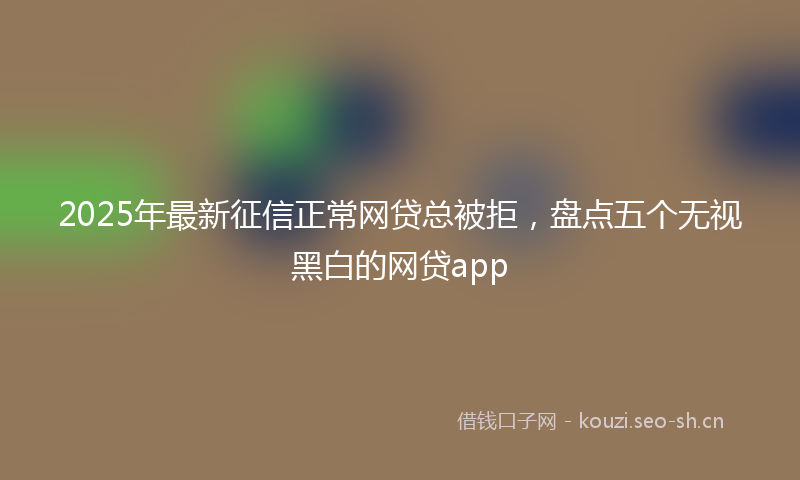 2025年最新征信正常网贷总被拒，盘点五个无视黑白的网贷app