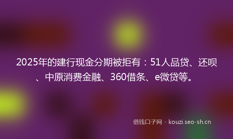 2025年的建行现金分期被拒有：51人品贷、还呗、中原消费金融、360借条、e微贷等。