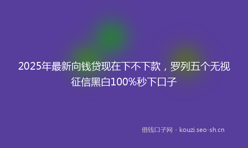 2025年最新向钱贷现在下不下款,罗列五个无视征信黑白100%秒下口子