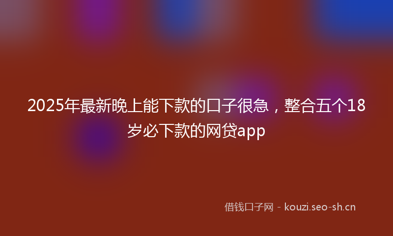 2025年最新晚上能下款的口子很急，整合五个18岁必下款的网贷app