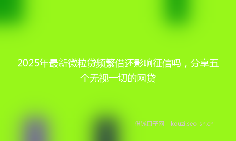 2025年最新微粒贷频繁借还影响征信吗，分享五个无视一切的网贷