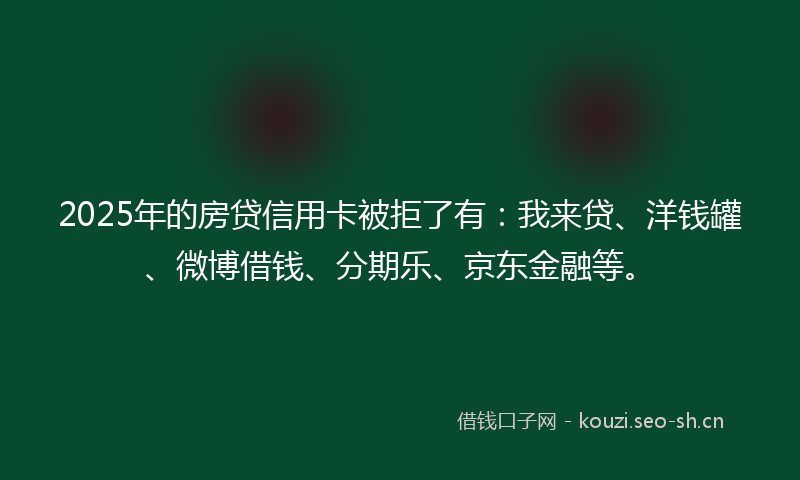 2025年的房贷信用卡被拒了有：我来贷、洋钱罐、微博借钱、分期乐、京东金融等。