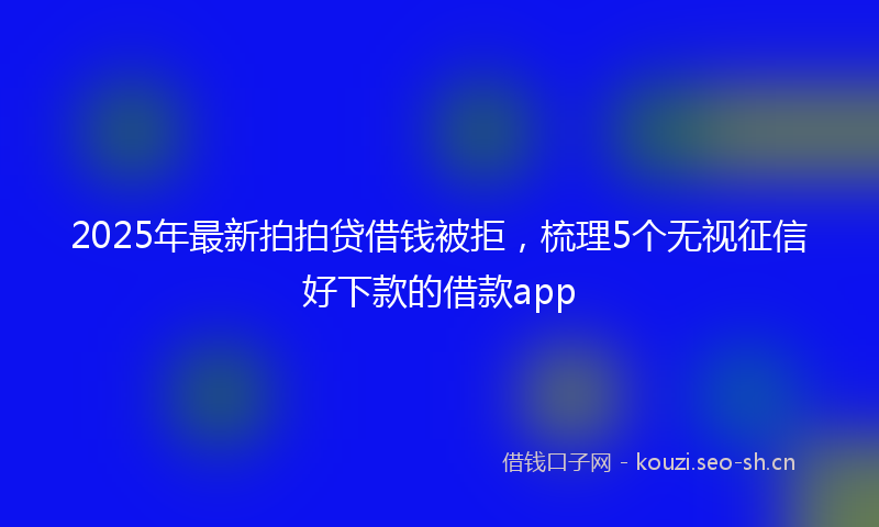 2025年最新拍拍贷借钱被拒，梳理5个无视征信好下款的借款app