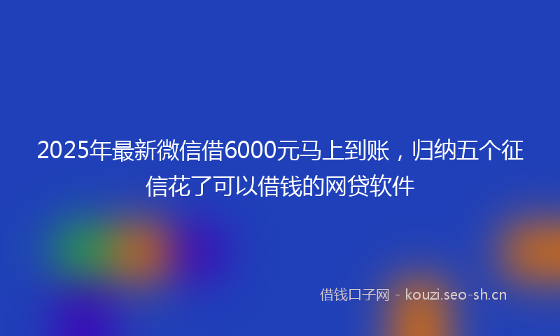 2025年最新微信借6000元马上到账，归纳五个征信花了可以借钱的网贷软件