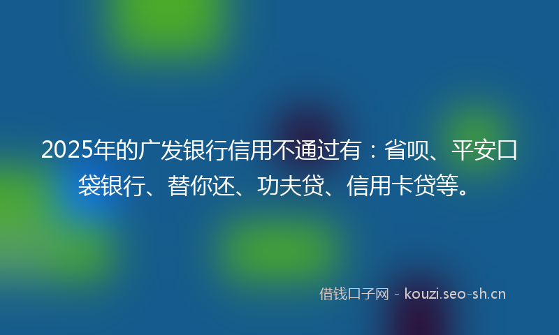 2025年的广发银行信用不通过有：省呗、平安口袋银行、替你还、功夫贷、信用卡贷等。