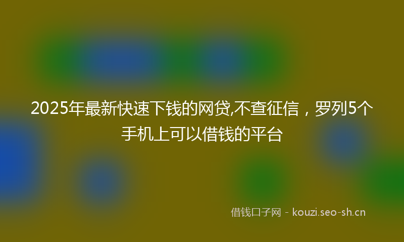 2025年最新快速下钱的网贷,不查征信，罗列5个手机上可以借钱的平台
