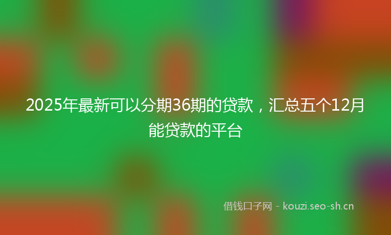 2025年最新可以分期36期的贷款，汇总五个12月能贷款的平台